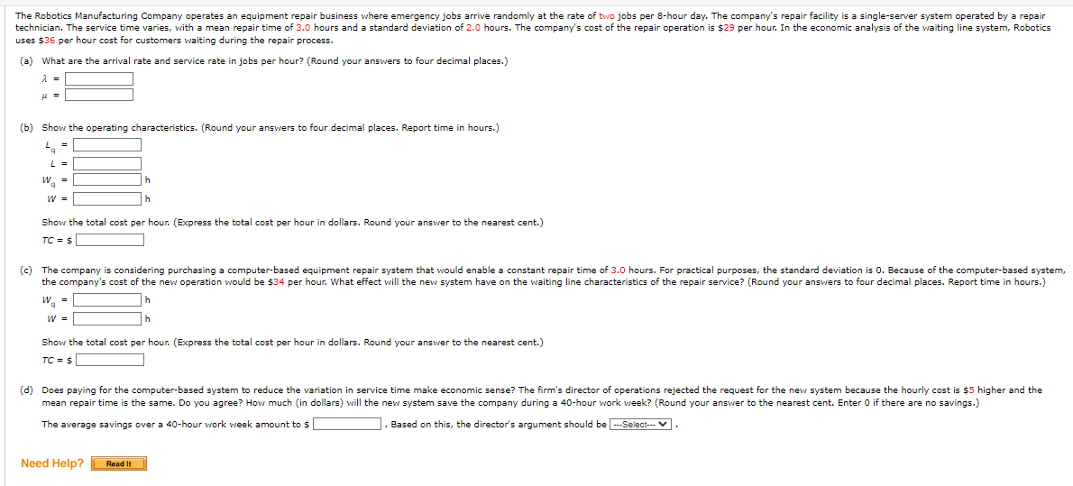 The Robotics Manufacturing Company operates an equipment repair business where emergency jobs arrive randomly at the rate of two jobs per 8-hour day. The company's repair facility is a single-server system operated by a repair
technician. The service time varies, with a mean repair time of 3.0 hours and a standard deviation of 2.0 hours. The company's cost of the repair operation is $29 per hour. In the economic analysis of the waiting line system, Robotics
uses $36 per hour cost for customers waiting during the repair process.
(a) What are the arrival rate and service rate in jobs per hour? (Round your answers to four decimal places.)
λ =
μ =
(b) Show the operating characteristics. (Round your answers to four decimal places. Report time in hours.)
La
=
L =
W =
W =
Show the total cost per hour. (Express the total cost per hour in dollars. Round your answer to the nearest cent.)
TC = $
h
h
(c) The company is considering purchasing a computer-based equipment repair system that would enable a constant repair time of 3.0 hours. For practical purposes, the standard deviation is 0. Because of the computer-based system,
the company's cost of the new operation would be $34 per hour. What effect will the new system have on the waiting line characteristics of the repair service? (Round your answers to four decimal places. Report time in hours.)
W₁ =
h
h
W =
Show the total cost per hour. (Express the total cost per hour in dollars. Round your answer to the nearest cent.)
TC = $
(d) Does paying for the computer-based system to reduce the variation in service time make economic sense? The firm's director of operations rejected the request for the new system because the hourly cost is $5 higher and the
mean repair time is the same. Do you agree? How much (in dollars) will the new system save the company during a 40-hour work week? (Round your answer to the nearest cent. Enter 0 if there are no savings.)
The average savings over a 40-hour work week amount to $
. Based on this, the director's argument should be ---Select--- ✓.
Need Help?
Read It