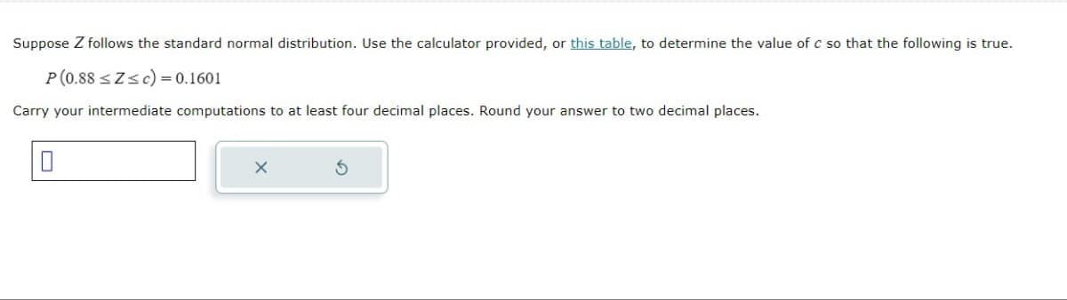 Suppose Z follows the standard normal distribution. Use the calculator provided, or this table, to determine the value of c so that the following is true.
P(0.88 ≤Z≤c) = 0.1601
Carry your intermediate computations to at least four decimal places. Round your answer to two decimal places.
0
X