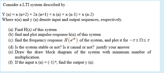 Consider a LTI system described by
Y (n) = x (n+2) + 2x (n+1) + x (n) + x (n-1) + x (n-2)
Where x(n) and y (n) denote input and output sequences, respectively.
(a) Find H(z) of this system
(b) find and plot impulse response h(n) of this system
(c) find the frequency response H(e) of the system, and plot it for -7SNST
(d) Is the system stable or not? Is it causal or not? justify your answer
(e) Draw the draw block diagram of the system with minimum number of
multiplication.
(f) If the input x (n) = (-1)", find the output y (n).
