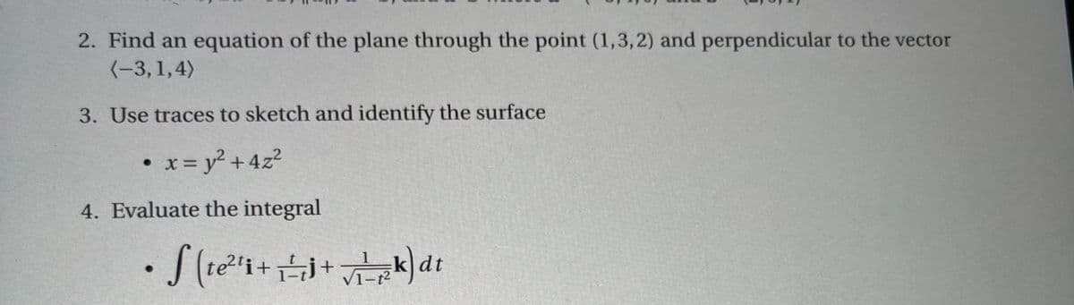 2. Find an equation of the plane through the point (1,3,2) and perpendicular to the vector
(-3, 1,4)
3. Use traces to sketch and identify the surface
• x = y² + 4z²
4. Evaluate the integral
• S(te²¹₁+1+√k) dt