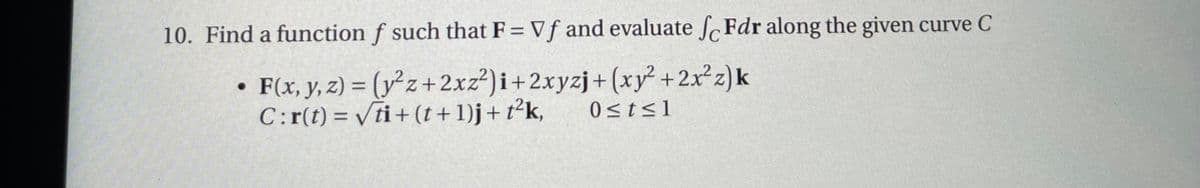 10. Find a function f such that F= Vf and evaluate fFdr along the given curve C
• F(x, y, z) = (y²z+2xz²)i+2xyzj+(xy² + 2x²z)k
C:r(t) = √ti+(t + 1)j + t²k,
0≤t≤l