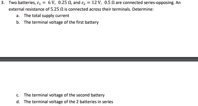 3. Two batteries, ɛ1 = 6 V, 0.25 , and ɛ, = 12 V, 0.5 N are connected series-opposing. An
external resistance of 5.25 N is connected across their terminals. Determine:
a. The total supply current
b. The terminal voltage of the first battery
c. The terminal voltage of the second battery
d. The terminal voltage of the 2 batteries in series
