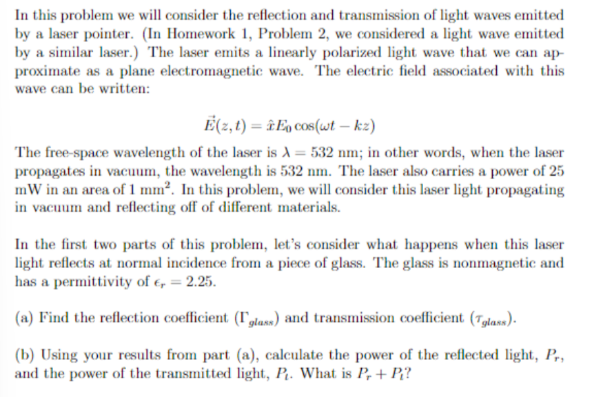 In this problem we will consider the reflection and transmission of light waves emitted
by a laser pointer. (In Homework 1, Problem 2, we considered a light wave emitted.
by a similar laser.) The laser emits a linearly polarized light wave that we can ap-
proximate as a plane electromagnetic wave. The electric field associated with this
wave can be written:
E(z, t) = En cos(wt - kz)
The free-space wavelength of the laser is λ = 532 nm; in other words, when the laser
propagates in vacuum, the wavelength is 532 nm. The laser also carries a power of 25
mW in an area of 1 mm². In this problem, we will consider this laser light propagating
in vacuum and reflecting off of different materials.
In the first two parts of this problem, let's consider what happens when this laser
light reflects at normal incidence from a piece of glass. The glass is nonmagnetic and
has a permittivity of € = 2.25.
(a) Find the reflection coefficient (glass) and transmission coefficient (glass).
(b) Using your results from part (a), calculate the power of the reflected light, Pr,
and the power of the transmitted light, P₁. What is Pr + Pi?