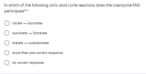 In which of the following citric acid cycle reactions does the coenzyme FAD
participate? *
citrate - isocitrate
O succinate - fumarate
O malate - oxaloacetate
O more than one correct response
O no correct response
