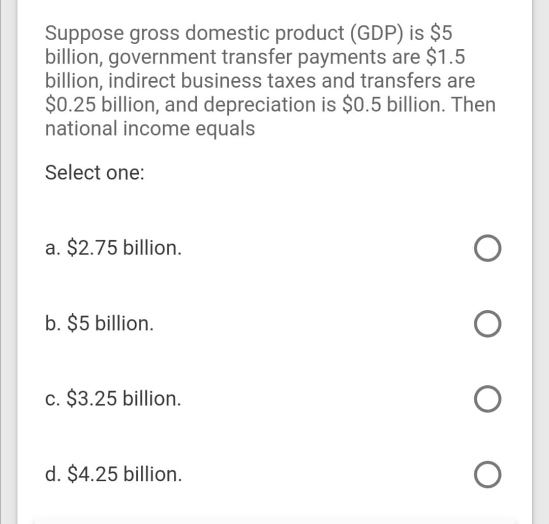 Suppose gross domestic product (GDP) is $5
billion, government transfer payments are $1.5
billion, indirect business taxes and transfers are
$0.25 billion, and depreciation is $0.5 billion. Then
national income equals
Select one:
a. $2.75 billion.
b. $5 billion.
c. $3.25 billion.
d. $4.25 billion.
