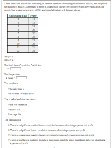 Listed belonw are paired data consisting of amounts spent on advertising (in millions of dollars) and the profits
(in millions of dollars). Determine if there isa sigificat inear correlation benwoen advertising cost and
profit. Use a significance level of 0.01 and round all vales to 4 decimal places.
Advertising Cost Profit
16
4
14
28
29
7
32
25
23
10
28
11
21
12
23
Ho: p = 0
Ha: p=0
Find the Linear Correlation Coefficiont
Find the p-value
P-valae =
The p-valae is
O Greater than a
O Less than (or oqual o) a
The p-valae lkads to a decision to
O Do Not Reject Ho
O Reject Ho
O Accept Ho
The conclusion is
O There is a significant positive linsar corelation between advertising expense and profit.
O There is a significant linear correlation between advertising expense and profit
OThere is a significant negative linear carrelation between advertising expense and profit.
O There is insufficient evidence tomake a conchsion about the linear correlation betreen advertising
zyoad pur ouedvo
