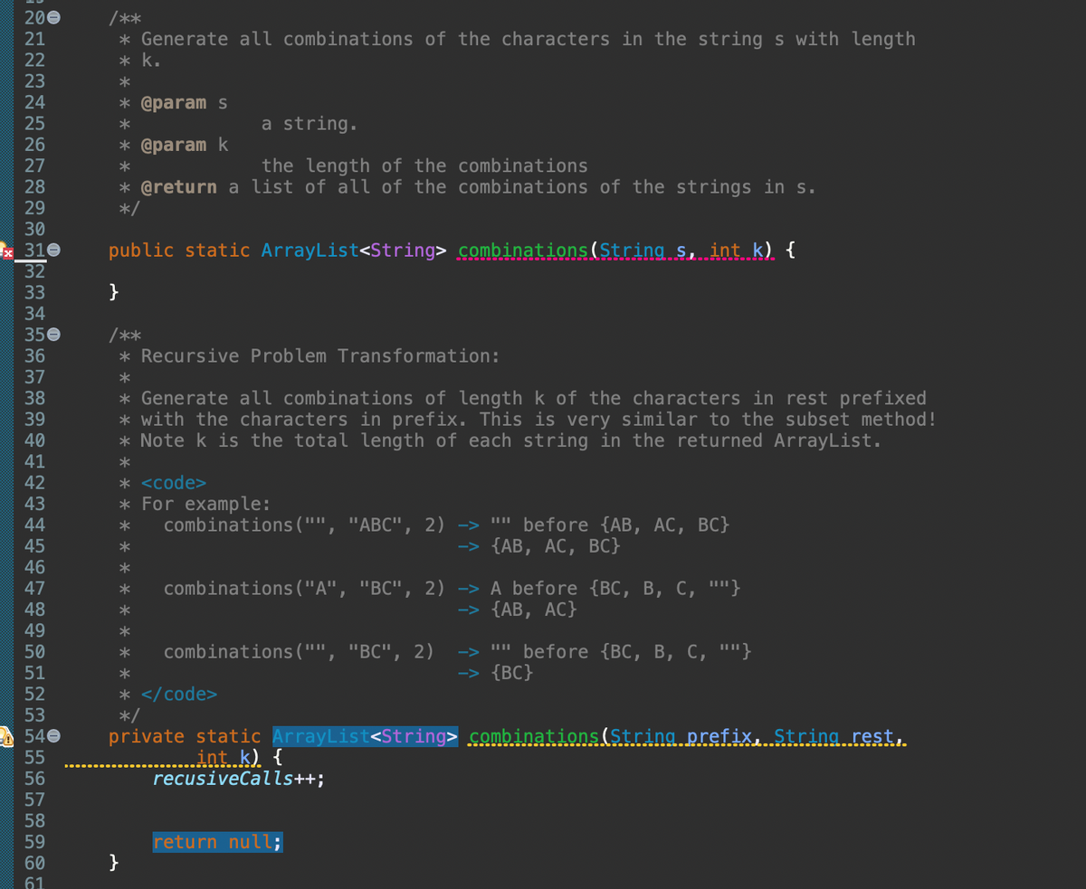 ~~~~~~~~~~~~447±‡‚¯¯ninunge
200
21
22
23
24
25
26
27
28
29
30
32
x 310 public static ArrayList<String> combinations(String s, int k) {
33
34
350
36
37
38
39
40
41
42
43
45
46
48
49
50
51
52
53
540
55
56
57
58
59
60
/**
* Generate all combinations of the characters in the string s with length
* k.
*
* @param s
*
* @param k
61
a string.
the length of the combinations
* @return a list of all of the combinations of the strings in s.
*/
}
/**
* Recursive Problem Transformation:
*
* Generate all combinations of length k of the characters in rest prefixed
* with the characters in prefix. This is very similar to the subset method!
* Note k is the total length of each string in the returned ArrayList.
*
* <code>
* For example:
* combinations ("", "ABC", 2) -> "" before {AB, AC, BC}
-> {AB, AC, BC}
*
*
*
combinations ("A", "BC", 2) -> A before {BC, B, C, ""}
-> {AB, AC}
* combinations ("", "BC", 2)
*
* </code>
*/
}
private static ArrayList<String> combinations (String prefix, String rest,
int k) {
recusiveCalls++;
"" before {BC, B, C, ""}
-> {BC}
return null;