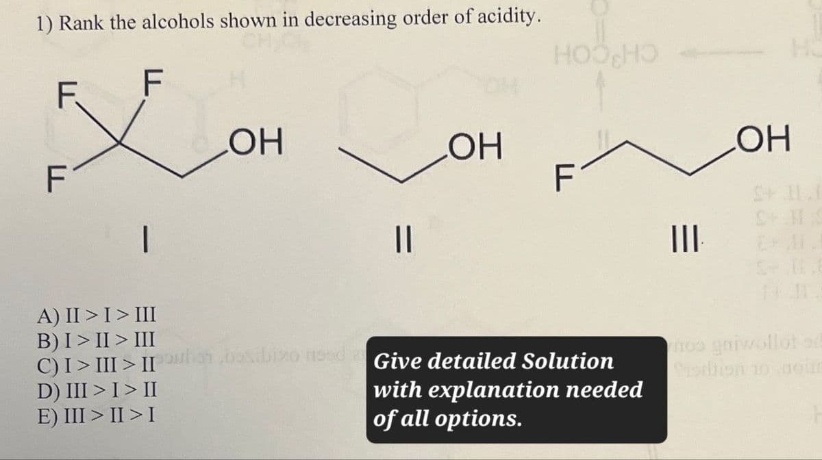 1) Rank the alcohols shown in decreasing order of acidity.
F
F
LOH
F
B) III
A) II > I > III
III
C) I > III > II
Toubai,bexibixo need
D) III > I > II
E) III > II > I
=
||
HOOHO
He
OH
OH
F
S+ II.I
SHIS
III
Give detailed Solution
with explanation needed
of all options.
mos gniwollot ad
Cistien 10 aoue