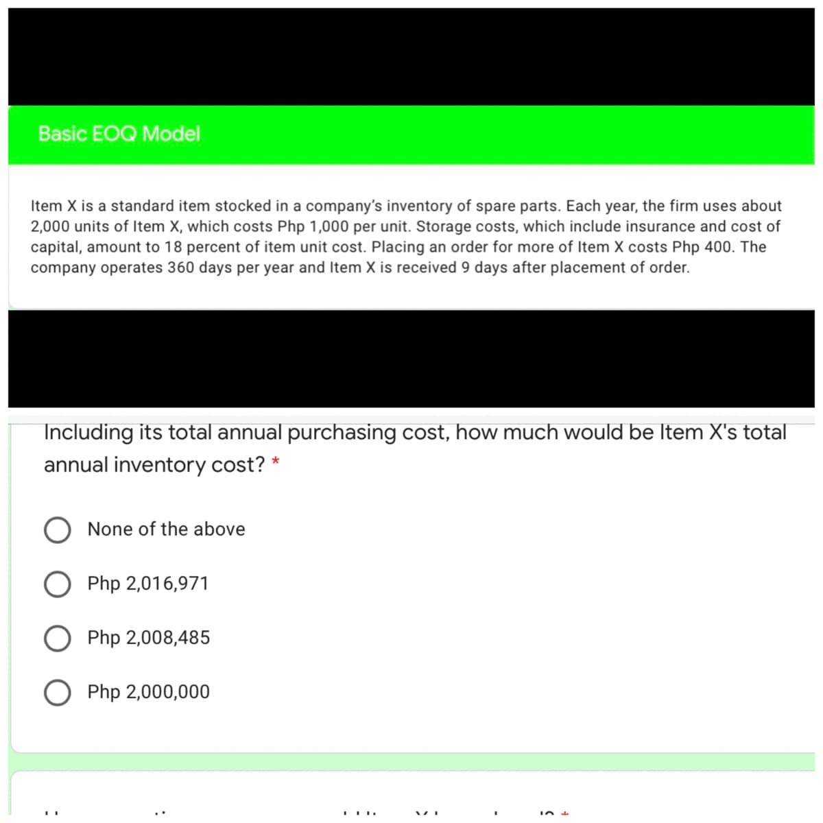 Basic EOQ Model
Item X is a standard item stocked in a company's inventory of spare parts. Each year, the firm uses about
2,000 units of Item X, which costs Php 1,000 per unit. Storage costs, which include insurance and cost of
capital, amount to 18 percent of item unit cost. Placing an order for more of Item X costs Php 400. The
company operates 360 days per year and Item X is received 9 days after placement of order.
Including its total annual purchasing cost, how much would be Item X's total
annual inventory cost? *
None of the above
O Php 2,016,971
O Php 2,008,485
O Php 2,000,000
