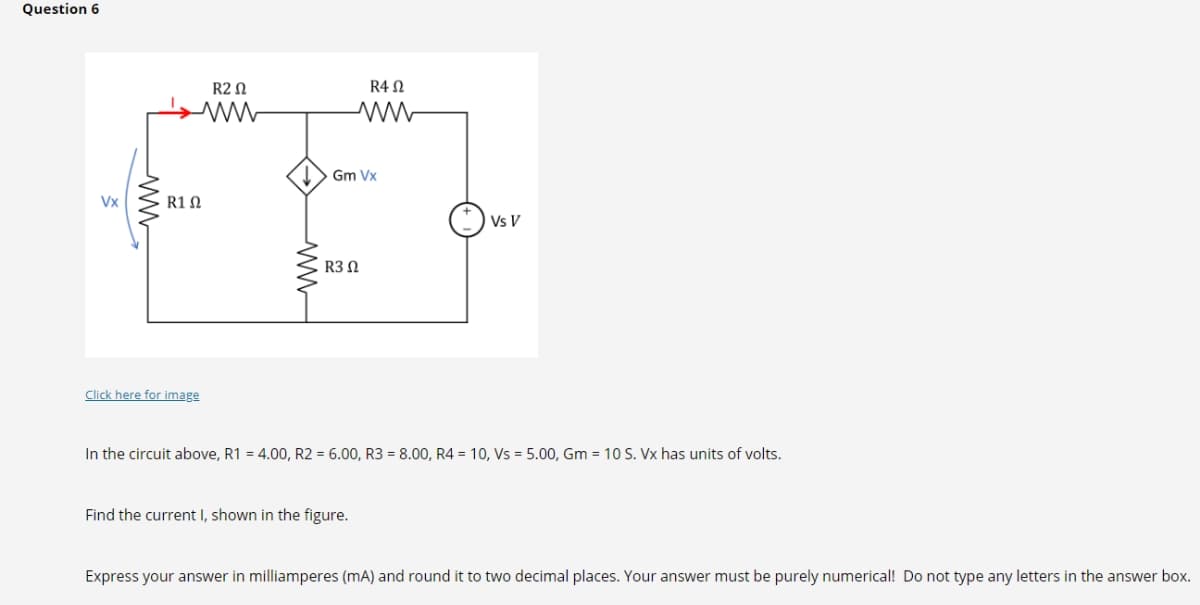 Question 6
Vx
R1 Ω
Click here for image
R20
www
R4 Ω
www
Gm Vx
R3 Ω
Find the current I, shown in the figure.
Vs V
In the circuit above, R1 = 4.00, R2 = 6.00, R3 = 8.00, R4 = 10, Vs = 5.00, Gm = 10 S. Vx has units of volts.
Express your answer in milliamperes (mA) and round it to two decimal places. Your answer must be purely numerical! Do not type any letters in the answer box.