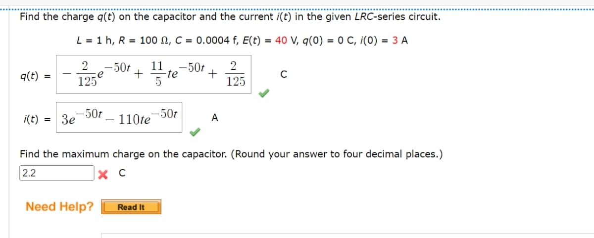 Find the charge q(t) on the capacitor and the current i(t) in the given LRC-series circuit.
L = 1 h, R = 100 , C = 0.0004 f, E(t) = 40 V, q(0) = 0 C, ¡(0) = 3 A
q(t)
i(t)
=
=
3e
2
125
e
-50t
Need Help?
-50t
+
11 -50t
5 te
-50t
110te
Read It
+
A
2
125
Find the maximum charge on the capacitor. (Round your answer to four decimal places.)
2.2
хс
C