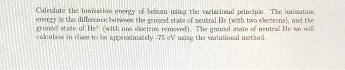Calculate the ionization energy of helium using the variational principle. The ionization
energy is the difference between the ground state of neutral He (with two electrons), and the
ground state of He* (with one electron removed). The ground state of neutral He we will
calculate in class to be approximately -75 eV using the variational method.