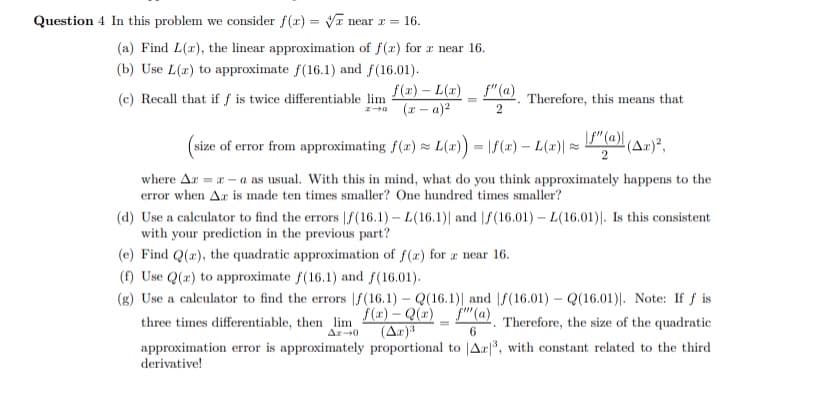 Question 4 In this problem we consider f(x)=√ near x = 16.
(a) Find L(x), the linear approximation of f(x) for x near 16.
(b) Use L(a) to approximate f(16.1) and f(16.01).
(c) Recall that if f is twice differentiable lim
f(x) - L(x)
(x-a)²
f"(a). Therefore, this means that
2
(size of error from approximating f(x) ≈L(x)) = f(x) — L(x)| ≈
f" (a) (Az)²,
where Az = x-a as usual. With this in mind, what do you think approximately happens to the
error when Ar is made ten times smaller? One hundred times smaller?
(d) Use a calculator to find the errors f(16.1) - L(16.1)| and f(16.01) - L(16.01). Is this consistent
with your prediction in the previous part?
(e) Find Q(x), the quadratic approximation of f(a) for a near 16.
(f) Use Q(x) to approximate f(16.1) and f(16.01).
(g) Use a calculator to find the errors |f(16.1) - Q(16.1)| and f(16.01) - Q(16.01). Note: If f is
three times differentiable, then lim f()-Q(a) f(a). Therefore, the size of the quadratic
Az-0 (Ax)³
6
approximation error is approximately proportional to Az³, with constant related to the third
derivative!