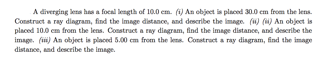 A diverging lens has a focal length of 10.0 cm. (i) An object is placed 30.0 cm from the lens.
Construct a ray diagram, find the image distance, and describe the image. (ii) (ii) An object is
placed 10.0 cm from the lens. Construct a ray diagram, find the image distance, and describe the
image. (iii) An object is placed 5.00 cm from the lens. Construct a ray diagram, find the image
distance, and describe the image.
