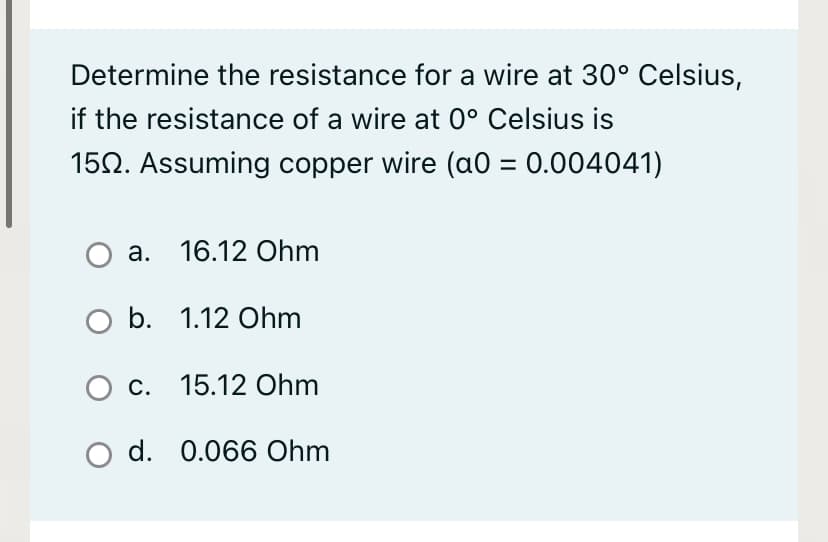 Determine the resistance for a wire at 30° Celsius,
if the resistance of a wire at 0° Celsius is
150. Assuming copper wire (a0 = 0.004041)
а. 16.12 Ohm
b. 1.12 Ohm
О с. 15.12 Оhm
O d. 0.066 Ohm
