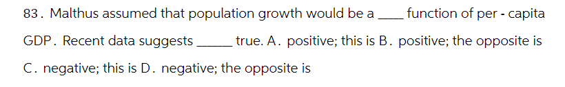 83. Malthus assumed that population growth would be a
GDP. Recent data suggests
function of per-capita
true. A. positive; this is B. positive; the opposite is
C. negative; this is D. negative; the opposite is