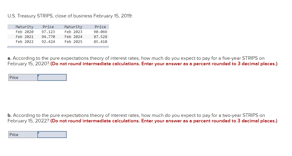 U.S. Treasury STRIPS, close of business February 15, 2019:
Maturity
Feb 2020
Price
97.123
Maturity
Price
Feb 2023
90.066
Feb 2021 94.770
Feb 2024
Feb 2022 92.424
Feb 2025
87.528
85.410
a. According to the pure expectations theory of interest rates, how much do you expect to pay for a five-year STRIPS on
February 15, 2020? (Do not round intermediate calculations. Enter your answer as a percent rounded to 3 decimal places.)
Price
b. According to the pure expectations theory of interest rates, how much do you expect to pay for a two-year STRIPS on
February 15, 2022? (Do not round intermediate calculations. Enter your answer as a percent rounded to 3 decimal places.)
Price