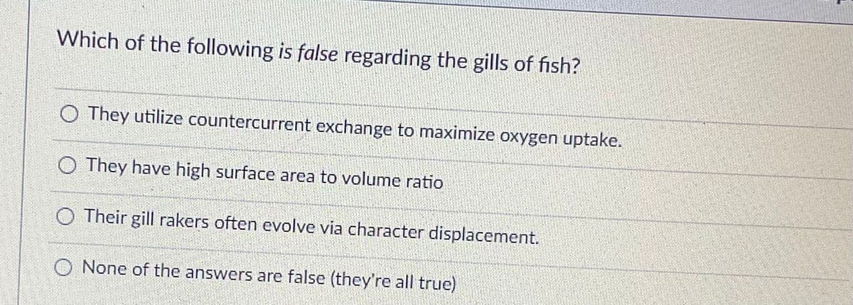 Which of the following is false regarding the gills of fish?
O They utilize countercurrent exchange to maximize oxygen uptake.
O They have high surface area to volume ratio
Their gill rakers often evolve via character displacement.
None of the answers are false (they're all true)
L