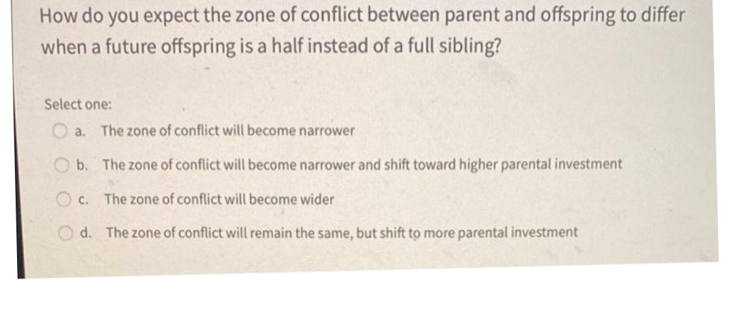 How do you expect the zone of conflict between parent and offspring to differ
when a future offspring is a half instead of a full sibling?
Select one:
a. The zone of conflict will become narrower
b. The zone of conflict will become narrower and shift toward higher parental investment
C.
The zone of conflict will become wider
d. The zone of conflict will remain the same, but shift to more parental investment
O O O
