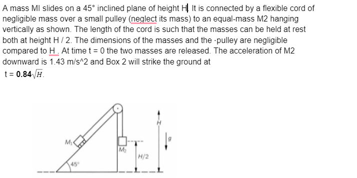 A mass MI slides on a 45° inclined plane of height HỊ It is connected by a flexible cord of
negligible mass over a small pulley (neglect its mass) to an equal-mass M2 hanging
vertically as shown. The length of the cord is such that the masses can be held at rest
both at height H/2. The dimensions of the masses and the pulley are negligible
compared to H. At time t = 0 the two masses are released. The acceleration of M2
downward is 1.43 m/s^2 and Box 2 will strike the ground at
t = 0.84/H.
Abek
M₂
H/2
M₁
45°