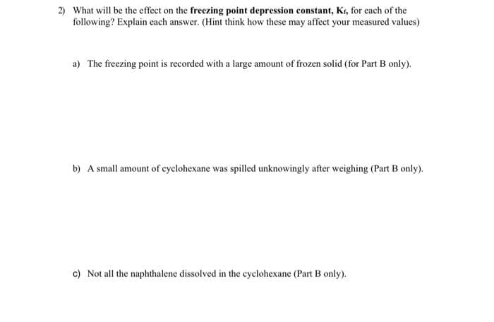 2) What will be the effect on the freezing point depression constant, Kr, for each of the
following? Explain each answer. (Hint think how these may affect your measured values)
a) The freezing point is recorded with a large amount of frozen solid (for Part B only).
b) A small amount of cyclohexane was spilled unknowingly after weighing (Part B only).
c) Not all the naphthalene dissolved in the cyclohexane (Part B only).