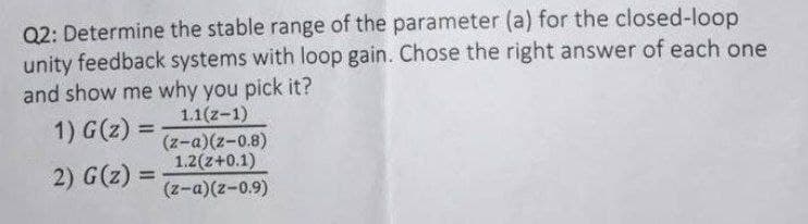Q2: Determine the stable range of the parameter (a) for the closed-loop
unity feedback systems with loop gain. Chose the right answer of each one
and show me why you pick it?
1.1(z-1)
(z-a)(z-0.8)
1.2(z+0.1)
1) G(z) =
%3D
2) G(z)
%3D
(z-a)(z-0.9)
