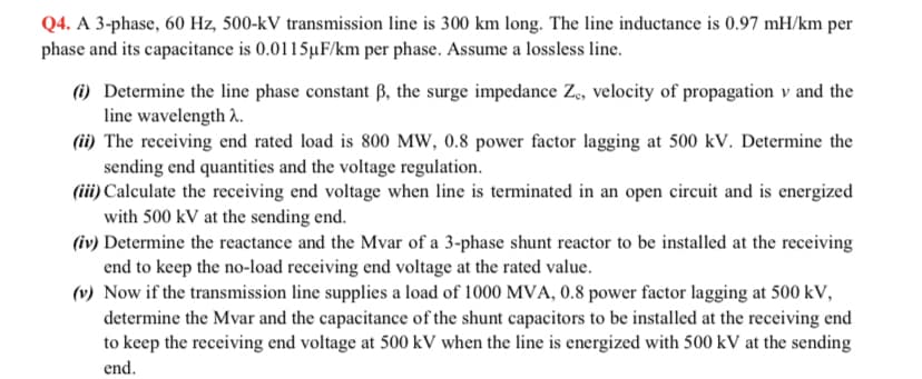 Q4. A 3-phase, 60 Hz, 500-kV transmission line is 300 km long. The line inductance is 0.97 mH/km per
phase and its capacitance is 0.0115µF/km per phase. Assume a lossless line.
(i) Determine the line phase constant ß, the surge impedance Z, velocity of propagation v and the
line wavelength .
(ii) The receiving end rated load is 800 MW, 0.8 power factor lagging at 500 kV. Determine the
sending end quantities and the voltage regulation.
(iii) Calculate the receiving end voltage when line is terminated in an open circuit and is energized
with 500 kV at the sending end.
(iv) Determine the reactance and the Mvar of a 3-phase shunt reactor to be installed at the receiving
end to keep the no-load receiving end voltage at the rated value.
(v) Now if the transmission line supplies a load of 1000 MVA, 0.8 power factor lagging at 500 kV,
determine the Mvar and the capacitance of the shunt capacitors to be installed at the receiving end
to keep the receiving end voltage at 500 kV when the line is energized with 500 kV at the sending
end.
