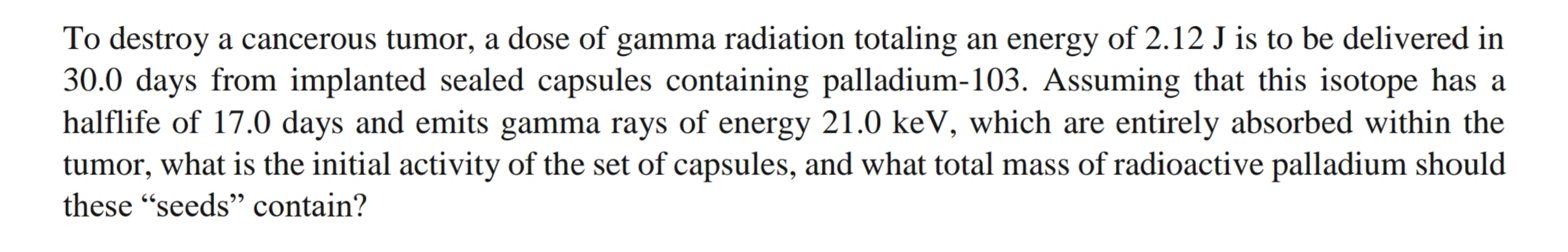 To destroy a cancerous tumor, a dose of gamma radiation totaling an energy of 2.12 J is to be delivered in
30.0 days from implanted sealed capsules containing palladium-103. Assuming that this isotope has a
halflife of 17.0 days and emits gamma rays of energy 21.0 keV, which are entirely absorbed within the
tumor, what is the initial activity of the set of capsules, and what total mass of radioactive palladium should
these "seeds" contain?
