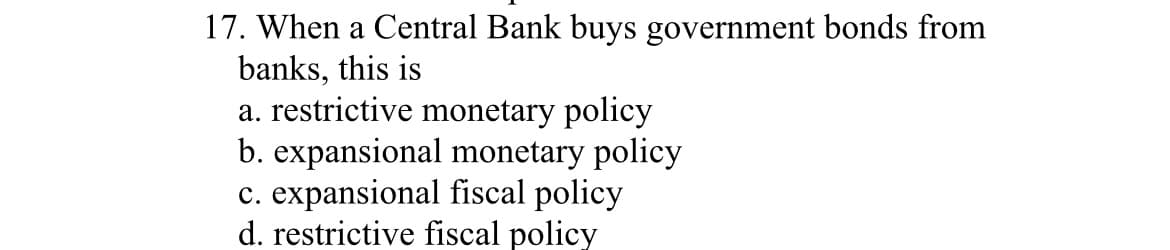 17. When a Central Bank buys government bonds from
banks, this is
a. restrictive monetary policy
b. expansional monetary policy
c. expansional fiscal policy
d. restrictive fiscal policy
