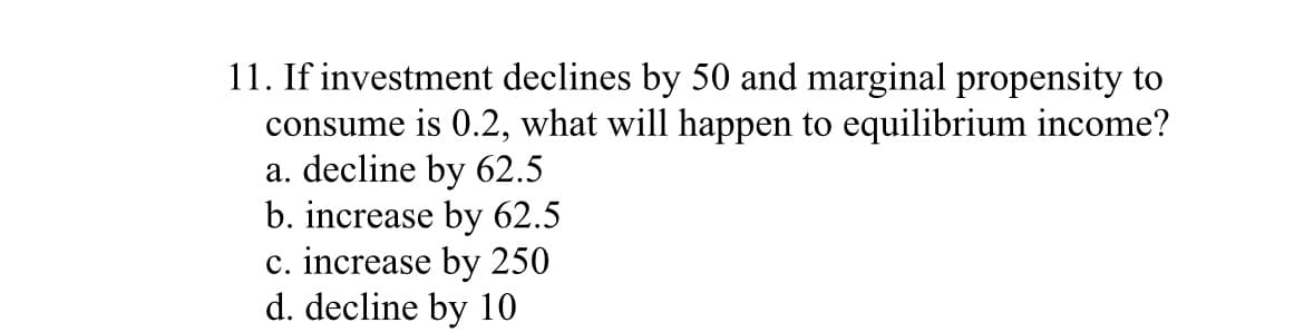 11. If investment declines by 50 and marginal propensity to
consume is 0.2, what will happen to equilibrium income?
a. decline by 62.5
b. increase by 62.5
c. increase by 250
d. decline by 10