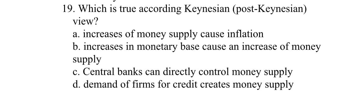 19. Which is true according Keynesian (post-Keynesian)
view?
a. increases of money supply cause inflation
b. increases in monetary base cause an increase of money
supply
c. Central banks can directly control money supply
d. demand of firms for credit creates money supply