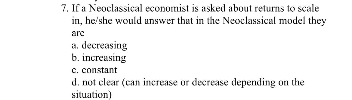 7. If a Neoclassical economist is asked about returns to scale
in, he/she would answer that in the Neoclassical model they
are
a. decreasing
b. increasing
c. constant
d. not clear (can increase or decrease depending on the
situation)