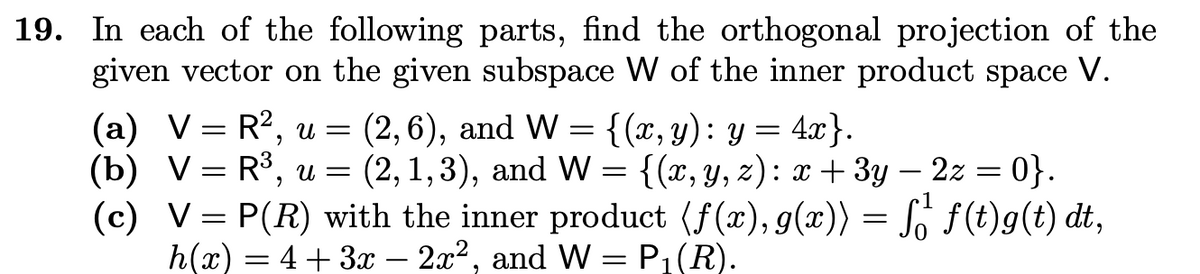 19. In each of the following parts, find the orthogonal projection of the
given vector on the given subspace W of the inner product space V.
(a) VR², u = (2,6), and W = {(x, y): y = 4x}.
=
(b) V = R³, u = (2, 1,3), and W = {(x, y, z): x + 3y - 2z = 0}.
(c) V = P(R) with the inner product (f(x), g(x)) = få¹ƒ(t)g(t) dt,
h(x) = 4+3x - 2x², and W = P₁(R).