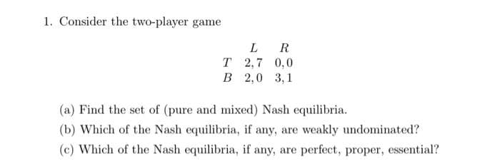 1. Consider the two-player game
L
R
T 2,7 0,0
B 2,0 3,1
(a) Find the set of (pure and mixed) Nash equilibria.
(b) Which of the Nash equilibria, if any, are weakly undominated?
(c) Which of the Nash equilibria, if any, are perfect, proper, essential?
