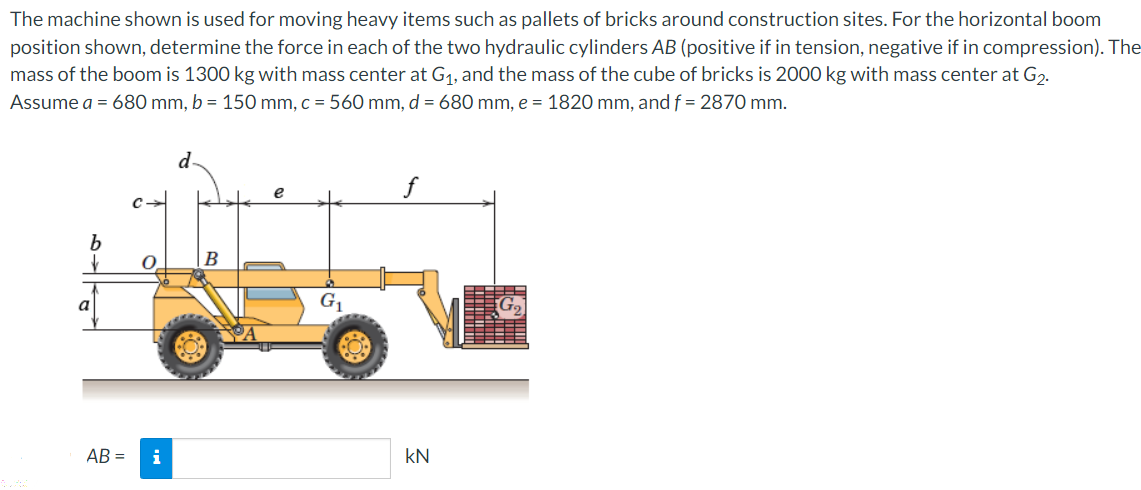 The machine shown is used for moving heavy items such as pallets of bricks around construction sites. For the horizontal boom
position shown, determine the force in each of the two hydraulic cylinders AB (positive if in tension, negative if in compression). The
mass of the boom is 1300 kg with mass center at G1, and the mass of the cube of bricks is 2000 kg with mass center at G2.
Assume a = 680 mm, b = 150 mm, c = 560 mm, d = 680 mm, e = 1820 mm, and f = 2870 mm.
f
B
a
G1
AB =
i
kN
