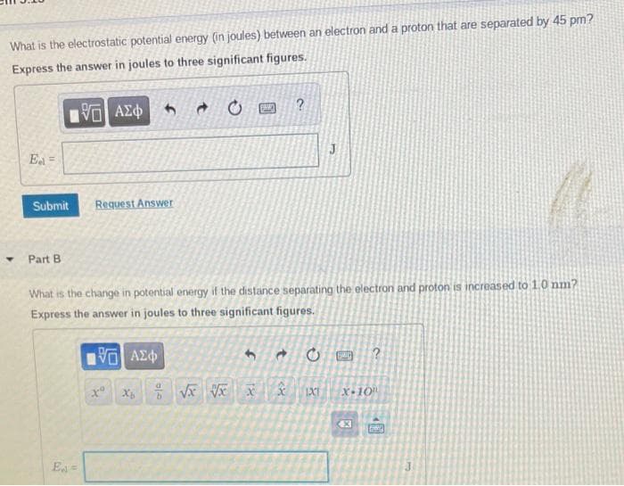 What is the electrostatic potential energy (in joules) between an electron and a proton that are separated by 45 pm?
Express the answer in joules to three significant figures.
195| ΑΣΦ
E =
Submit
▾ Part B
Request Answer
E =
What is the change in potential energy if the distance separating the electron and proton is increased to 1.0 nm?
Express the answer in joules to three significant figures.
195] ΑΣΦ
xo
f
B
Xb√x √x x
J
-0 SMIL ?
IXE
X-10
X