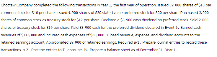 Choctaw Company completed the following transactions in Year 1, the first year of operation: Issued 39,000 shares of $10 par
common stock for $10 per share. Issued 4,900 shares of $20 stated value preferred stock for $20 per share. Purchased 2,900
shares of common stock as treasury stock for $12 per share. Declared a $3,900 cash dividend on preferred stock. Sold 2,000
shares of treasury stock for $14 per share. Paid $3,900 cash for the preferred dividend declared in Event 4. Earned cash
revenues of $116,000 and incurred cash expenses of $60,000. Closed revenue, expense, and dividend accounts to the
retained earnings account. Appropriated $9,900 of retained earnings. Required a-1. Prepare journal entries to record these
transactions. a-2. Post the entries to T-accounts. b. Prepare a balance sheet as of December 31, Year 1.