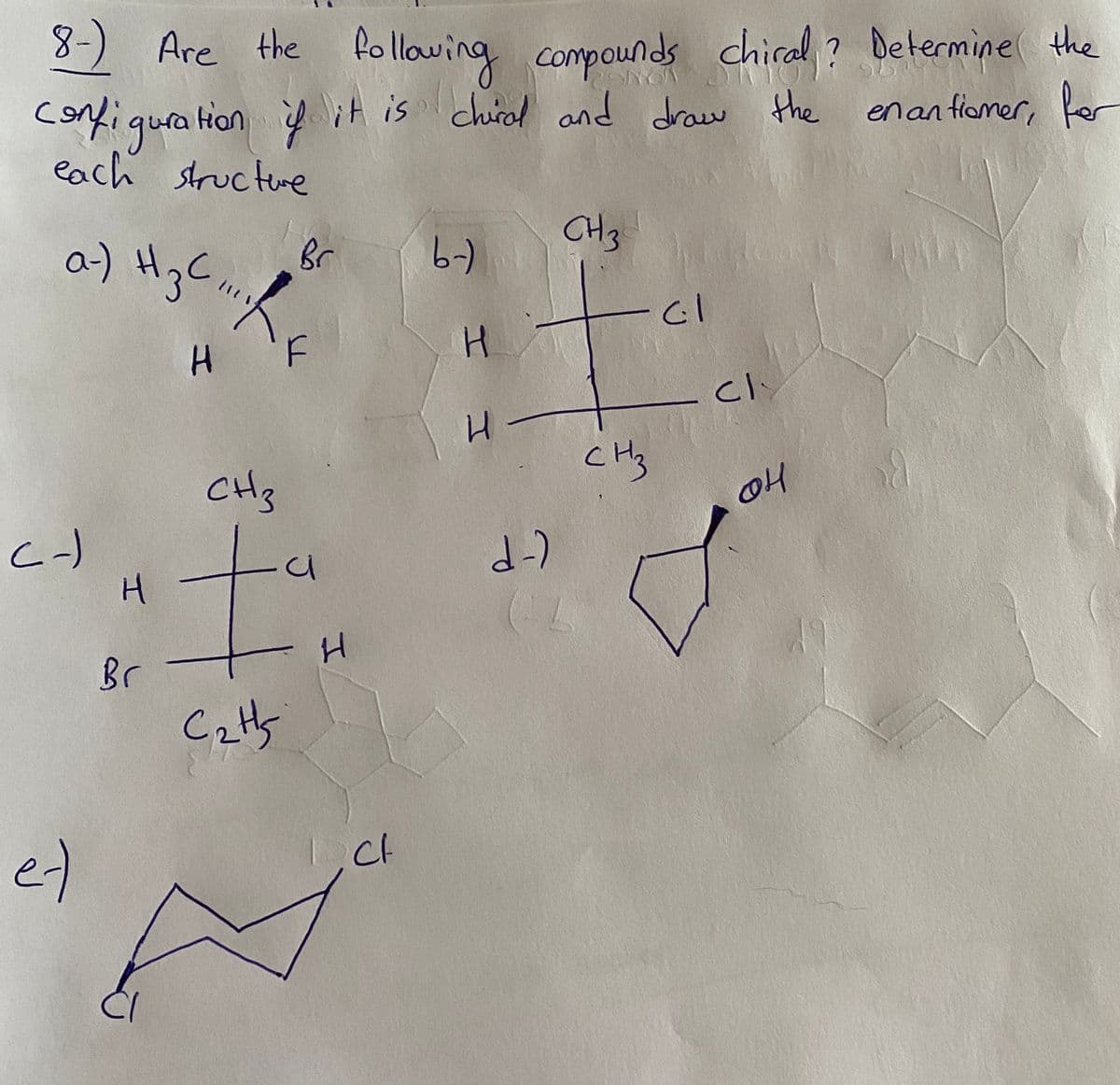 8) Are the following compounds chiral ? Determine the
Hon it is chiral and draw the enan fiomer, fer
corfiqura
each structre
CH3
a) HgC.
H3C
-)
H 'F
cl
H.
CHy
CH3
Br
Ct
e)
