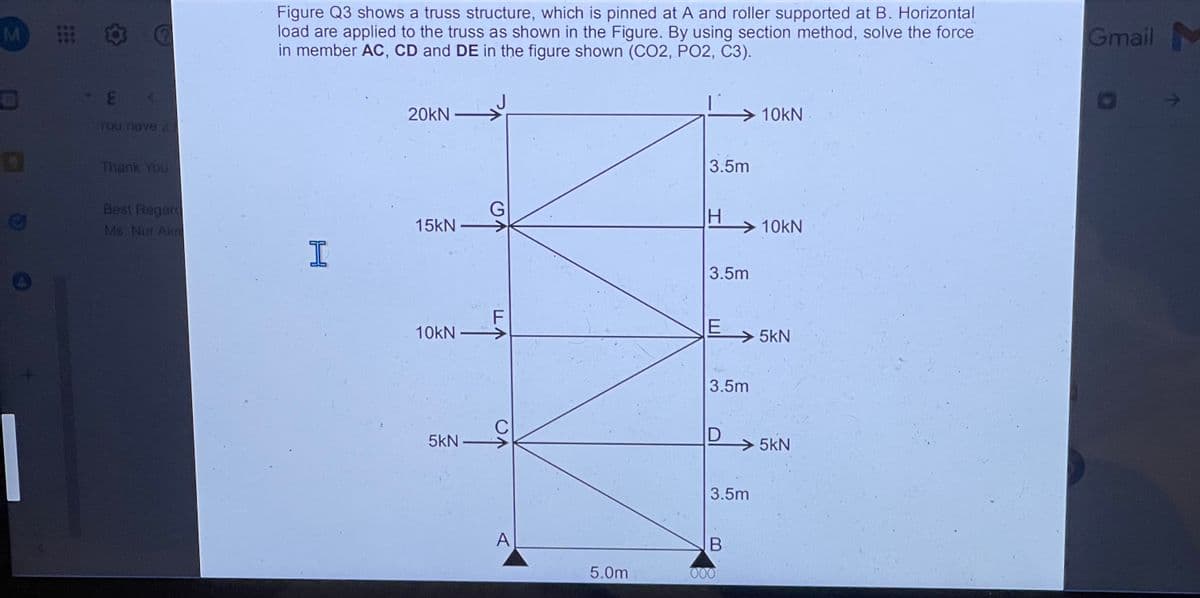 M
E
You have 2
Thank You
Best Regare
Ms. Nur Akr
Figure Q3 shows a truss structure, which is pinned at A and roller supported at B. Horizontal
load are applied to the truss as shown in the Figure. By using section method, solve the force
in member AC, CD and DE in the figure shown (CO2, PO2, C3).
20KN
10KN
3.5m
H
→10kN
3.5m
E
3.5m
D
H
15kN
10kN-
5kN
G
C
A
5.0m
3.5m
B
000
5kN
5kN
Gmail M