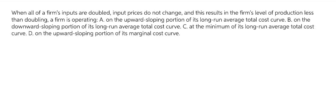 When all of a firm's inputs are doubled, input prices do not change, and this results in the firm's level of production less
than doubling, a firm is operating: A. on the upward-sloping portion of its long-run average total cost curve. B. on the
downward-sloping portion of its long-run average total cost curve. C. at the minimum of its long-run average total cost
curve. D. on the upward-sloping portion of its marginal cost curve.