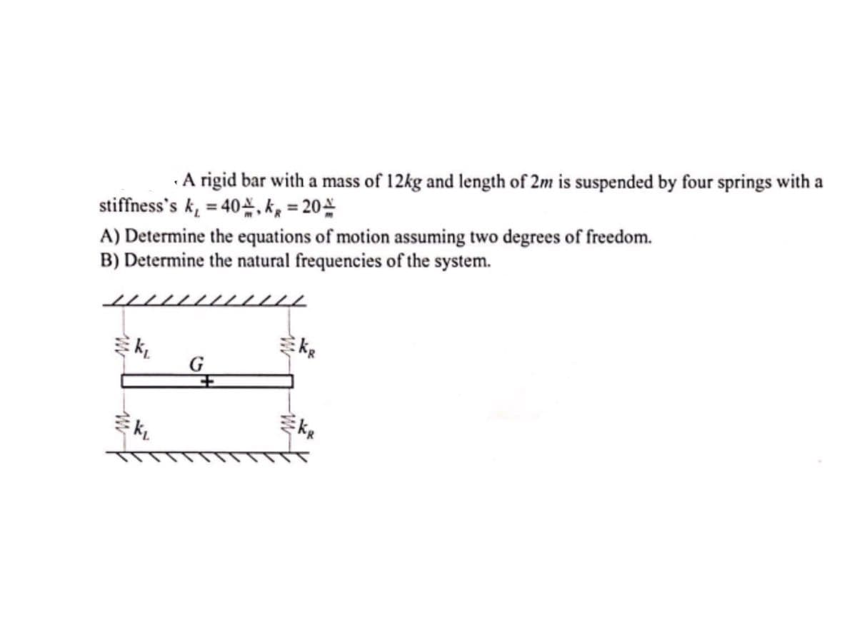 ·A rigid bar with a mass of 12kg and length of 2m is suspended by four springs with a
stiffness's k, = 40=, kg = 20
A) Determine the equations of motion assuming two degrees of freedom.
B) Determine the natural frequencies of the system.
ミん。
G
ミん。
