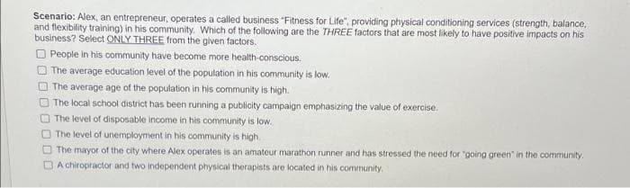 Scenario: Alex, an entrepreneur, operates a called business "Fitness for Life", providing physical conditioning services (strength, balance,
and flexibility training) in his community. Which of the following are the THREE factors that are most likely to have positive impacts on his
business? Select ONLY THREE from the given factors.
O People in his community have become more health-conscious.
O The average education level of the population in his community is low.
The average age of the population in his community is high.
The local school district has been running a publicity campaign emphasizing the value of exercise.
The level of disposable income in his community is low.
O The level of unemployment in his community is high.
O The mayor of the city where Alex operates is an amateur marathon runner and has stressed the need for "going green" in the community.
DA chiropractor and two independent physical therapists are located in his community.
O O O O
