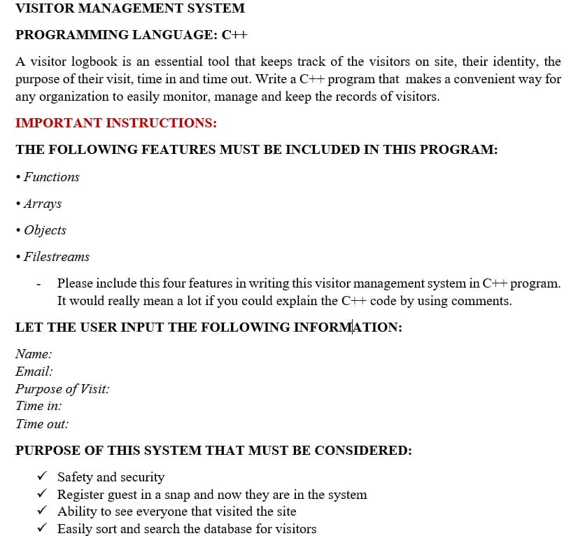 VISITOR MANAGEMENT SYSTEM
PROGRAMMING LANGUAGE: C++
A visitor logbook is an essential tool that keeps track of the visitors on site, their identity, the
purpose of their visit, time in and time out. Write a C++ program that makes a convenient way for
any organization to easily monitor, manage and keep the records of visitors.
IMPORTANT INSTRUCTIONS:
THE FOLLOWING FEATURES MUST BE INCLUDED IN THIS PROGRAM:
• Functions
• Arrays
• Objects
• Filestreams
Please include this four features in writing this visitor management system in C++ program.
It would really mean a lot if you could explain the C++ code by using comments.
LET THE USER INPUT THE FOLLOWING INFORMATION:
Name:
Email:
Purpose of Visit:
Тіme in:
Тіme out:
PURPOSE OF THIS SYSTEM THAT MUST BE CONSIDERED:
V Safety and security
V Register guest in a snap and now they are in the system
V Ability to see everyone that visited the site
V Easily sort and search the database for visitors
