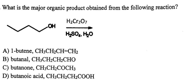 What is the major organic product obtained from the following reaction?
H₂Cr₂O7
H₂SO4, H₂O
OH
A) 1-butene, CH3CH2CH-CH₂
B) butanal, CH3CH₂CH₂CHO
C) butanone, CH3CH₂COCH3
D) butanoic acid, CH3CH2₂CH₂COOH