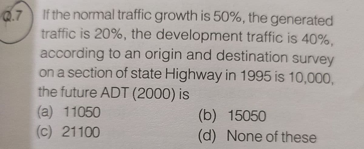 Q.7
If the normal traffic growth is 50%, the generated
traffic is 20%, the development traffic is 40%,
according to an origin and destination survey
on a section of state Highway in 1995 is 10,000,
the future ADT (2000) is
(a) 11050
(b)
15050
(c) 21100
(d) None of these