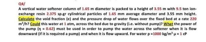 Q4/
A vertical water softener column of 1.65 m diameter is packed to a height of 3.55 m with 9.5 ton ion-
exchange resin 2.375 sp.gr cylindrical particles of 1.65 mm average diameter and 3.55 mm height.
Calculate the void fraction (e) and the pressure drop of water flows over the fixed bed at a rate 220
m'/h? Could this water at 1 atm, across the bed due to gravity (i.e. without pump)? What the power of
the pump (n = 0.62) must be used in order to pump the water across the softener when it is flow
downward (if it is required a pump) and when it is flow upward. For waterp=1000 kg/m' u=1 cP
