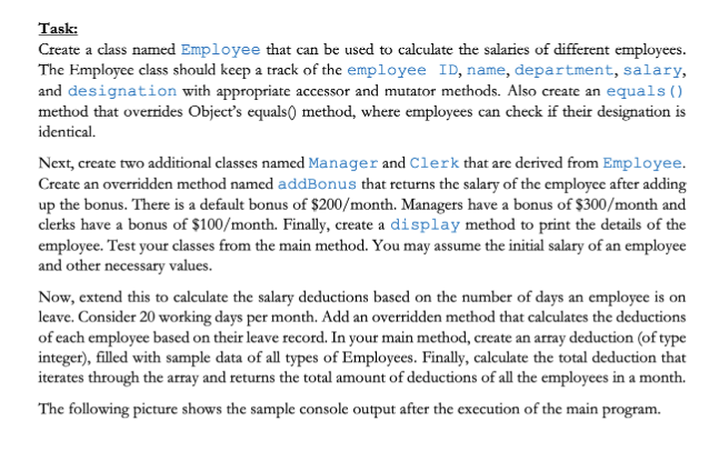 Task:
Create a class named Employee that can be used to calculate the salaries of different employees.
The Employee class should keep a track of the employee ID, name, department, salary,
and designation with appropriate accessor and mutator methods. Also create an equals ()
method that overrides Object's equals() method, where employees can check if their designation is
identical.
Next, create two additional classes named Manager and Clerk that are derived from Employee.
Create an overridden method named addBonus that returns the salary of the employee after adding
up the bonus. There is a default bonus of $200/month. Managers have a bonus of $300/month and
clerks have a bonus of $100/month. Finally, create a display method to print the details of the
employee. Test your classes from the main method. You may assume the initial salary of an employee
and other necessary values.
Now, extend this to calculate the salary deductions based on the number of days an employee is on
leave. Consider 20 working days per month. Add an overridden method that calculates the deductions
of each employee based on their leave record. In your main method, create an array deduction (of type
integer), filled with sample data of all types of Employees. Finally, calculate the total deduction that
iterates through the array and returns the total amount of deductions of all the employees in a month.
The following picture shows the sample console output after the execution of the main program.