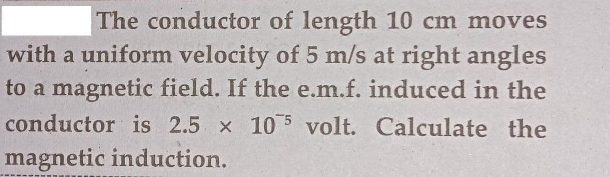 The conductor of length 10 cm moves
with a uniform velocity of 5 m/s at right angles
to a magnetic field. If the e.m.f. induced in the
conductor is 2.5 x 10 5 volt. Calculate the
magnetic induction.
