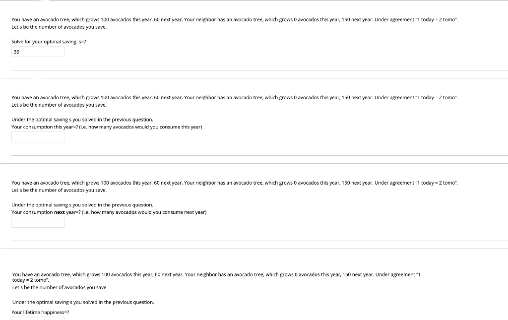 You have an avocado tree, which grows 100 avocados this year, 60 next year. Your neighbor has an avocado tree, which grows O avocados this year, 150 next year. Under agreement "1 today = 2 tomo".
Let s be the number of avocados you save.
Solve for your optimal saving: s=?
35
You have an avocado tree, which grows 100 avocados this year, 60 next year. Your neighbor has
Let s be the number of avocados you save.
avocado tree, which grows 0 avocados this year, 150 next year. Under agreement "1 today = 2 tomo".
Under the optimal saving s you solved in the previous question.
Your consumption this year=? (i.e. how many avocados would you consume this year)
You have an avocado tree, which grows 100 avocados this year, 60 next year. Your neighbor has an avocado tree, which grows O avocados this year, 150 next year. Under agreement "1 today = 2 tomo".
Let s be the number of avocados you save.
Under the optimal saving s you solved in the previous question.
Your consumption next year=? (i.e. how many avocados would you consume next year)
You have an avocado tree, which grows 100 avocados this year, 60 next year. Your neighbor has an avocado tree, which grows 0 avocados this year, 150 next year. Under agreement "1
today = 2 tomo".
Let s be the number of avocados you save.
Under the optimal saving s you solved in the previous question.
Your lifetime happiness=?
