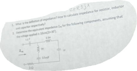 2=R÷jX
1. What is the definition of impedance? How to calculate impedance for resistor, inductor
and capacitor respectively?
2. Determine the equivalent impedence Ze for the following components, assuming that
the voltage applied is 10cos(2t+30)
2m
302
JUL
1H
0.SH
m
0.5mF
IF